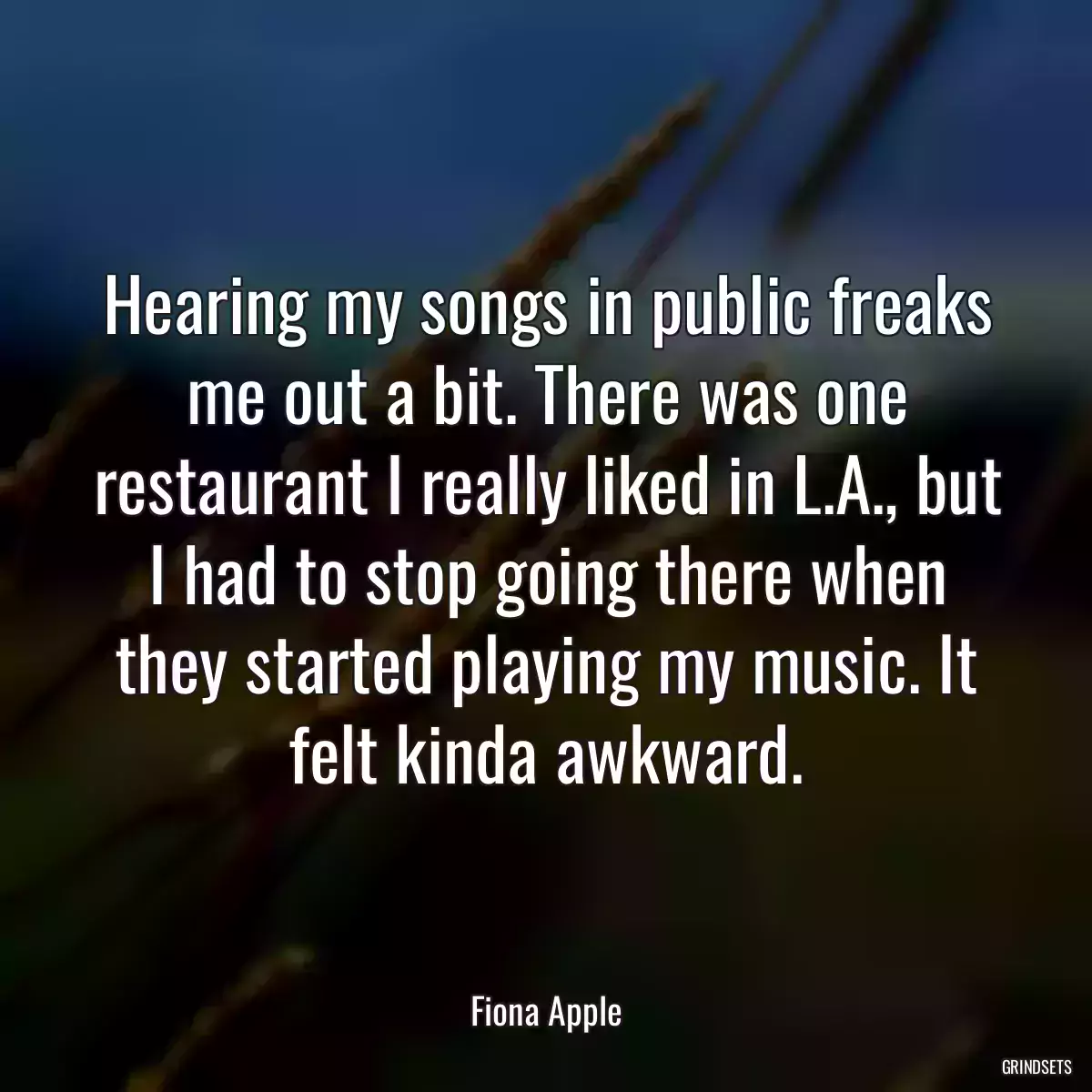 Hearing my songs in public freaks me out a bit. There was one restaurant I really liked in L.A., but I had to stop going there when they started playing my music. It felt kinda awkward.