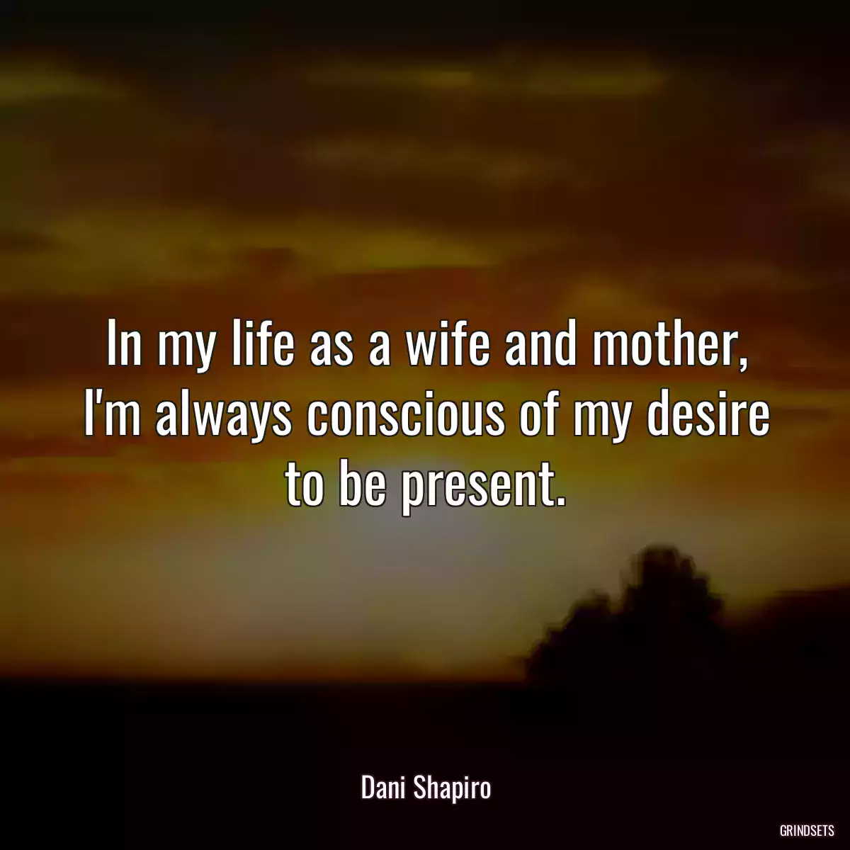 In my life as a wife and mother, I\'m always conscious of my desire to be present.