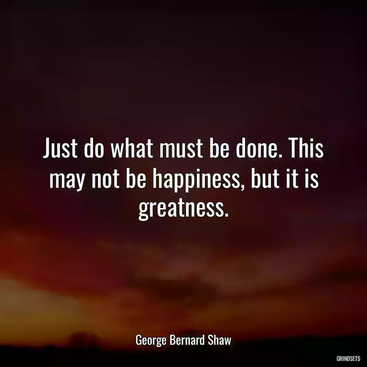 Just do what must be done. This may not be happiness, but it is greatness.