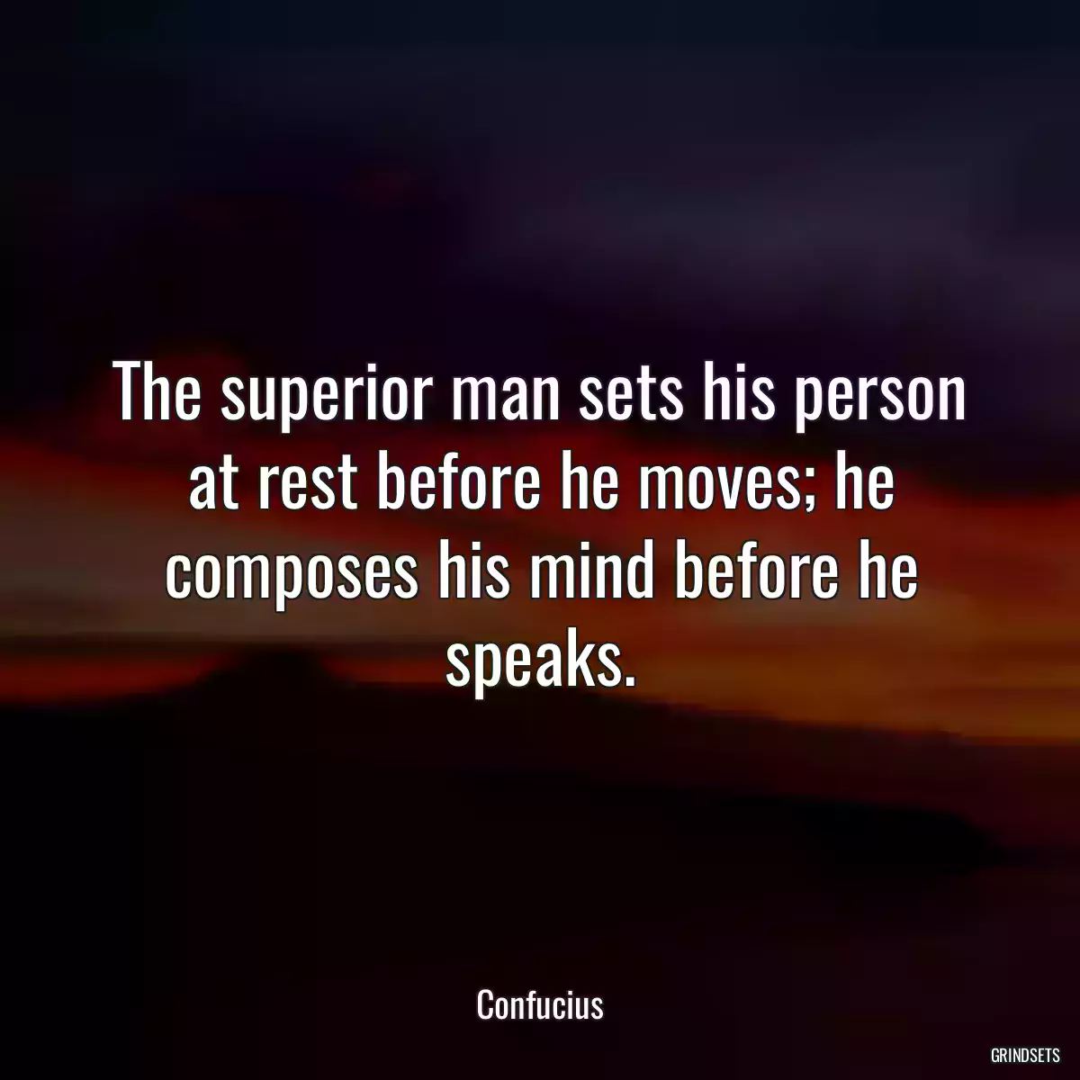 The superior man sets his person at rest before he moves; he composes his mind before he speaks.