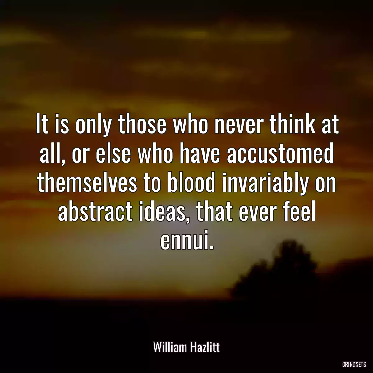 It is only those who never think at all, or else who have accustomed themselves to blood invariably on abstract ideas, that ever feel ennui.