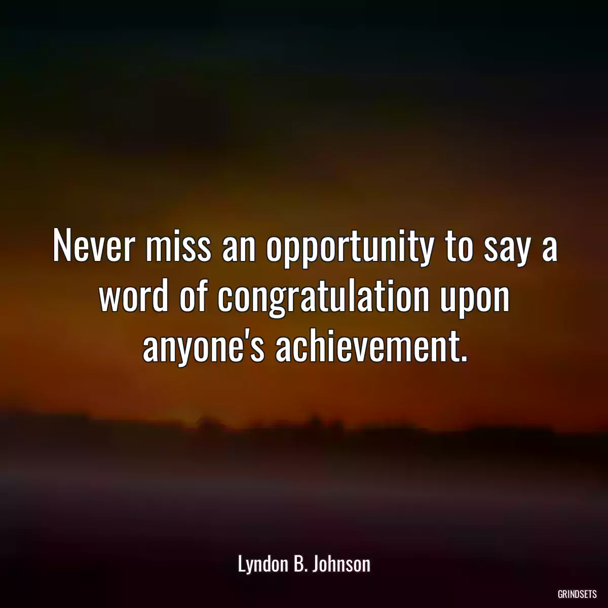 Never miss an opportunity to say a word of congratulation upon anyone\'s achievement.