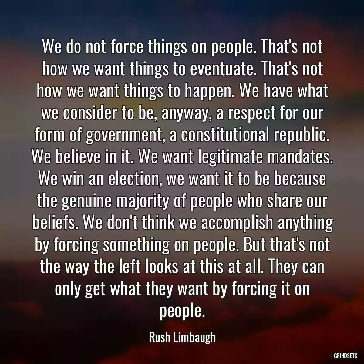 We do not force things on people. That\'s not how we want things to eventuate. That\'s not how we want things to happen. We have what we consider to be, anyway, a respect for our form of government, a constitutional republic. We believe in it. We want legitimate mandates. We win an election, we want it to be because the genuine majority of people who share our beliefs. We don\'t think we accomplish anything by forcing something on people. But that\'s not the way the left looks at this at all. They can only get what they want by forcing it on people.