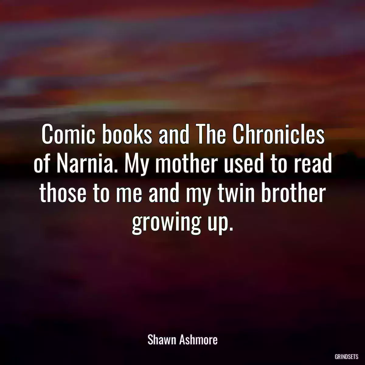 Comic books and The Chronicles of Narnia. My mother used to read those to me and my twin brother growing up.