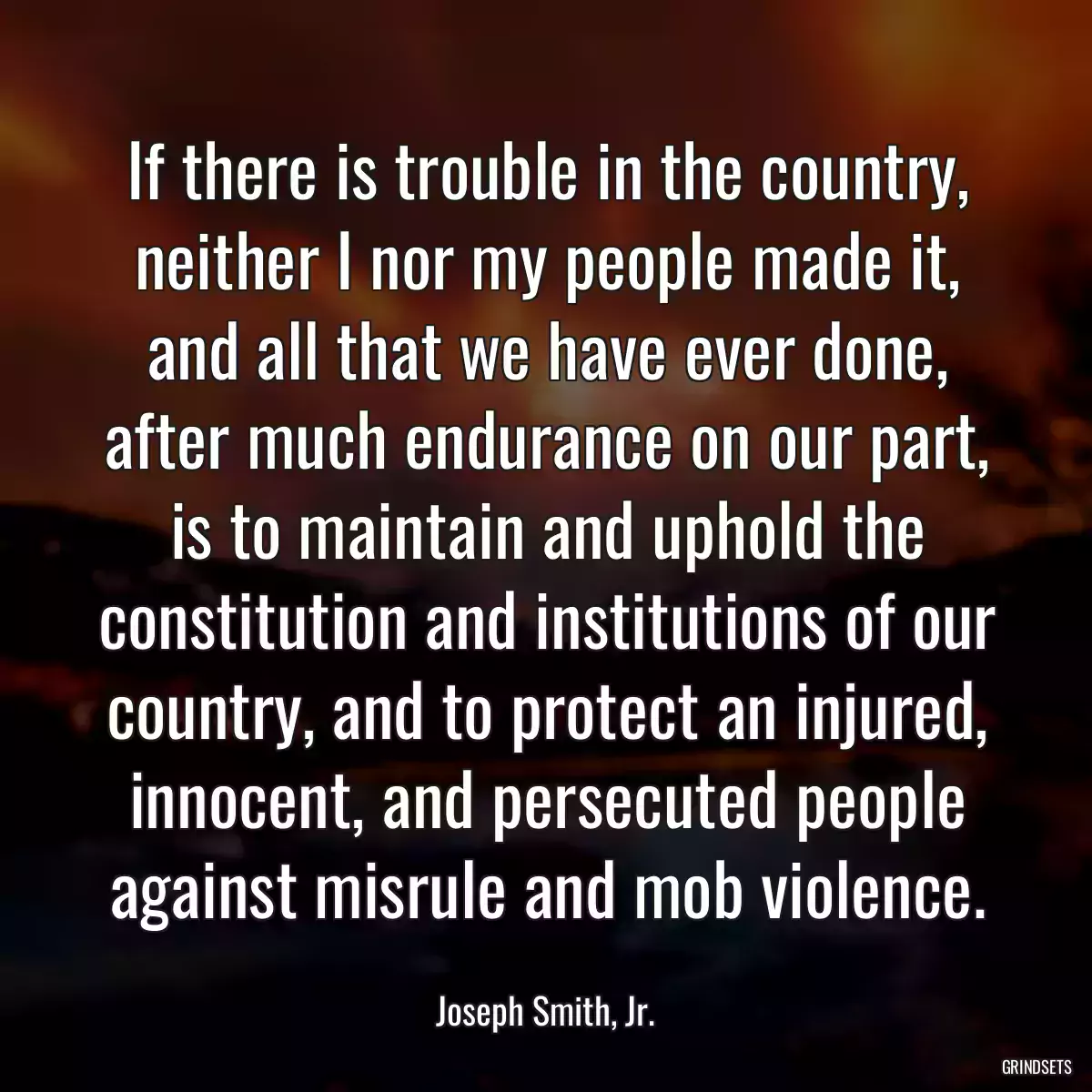 If there is trouble in the country, neither I nor my people made it, and all that we have ever done, after much endurance on our part, is to maintain and uphold the constitution and institutions of our country, and to protect an injured, innocent, and persecuted people against misrule and mob violence.