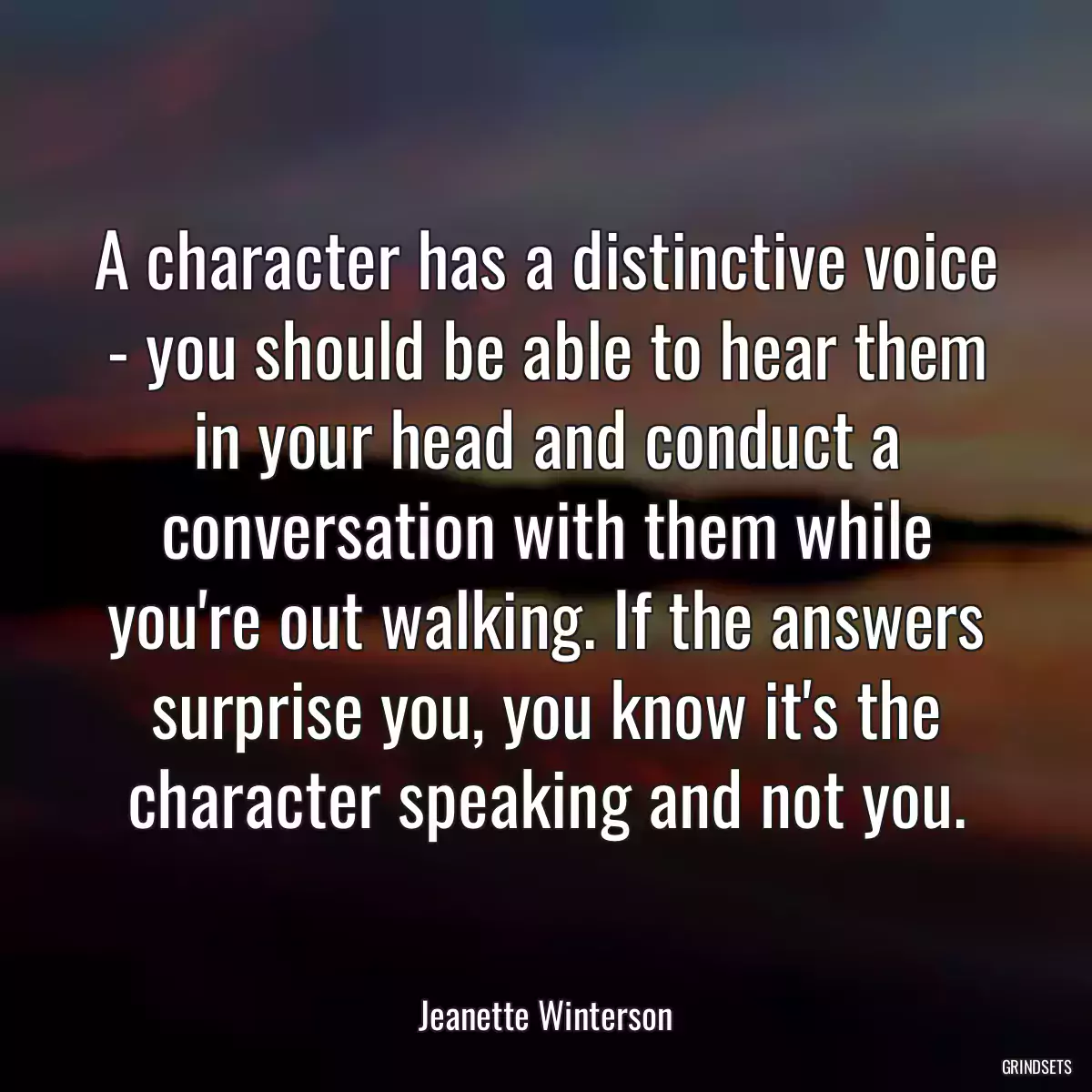 A character has a distinctive voice - you should be able to hear them in your head and conduct a conversation with them while you\'re out walking. If the answers surprise you, you know it\'s the character speaking and not you.