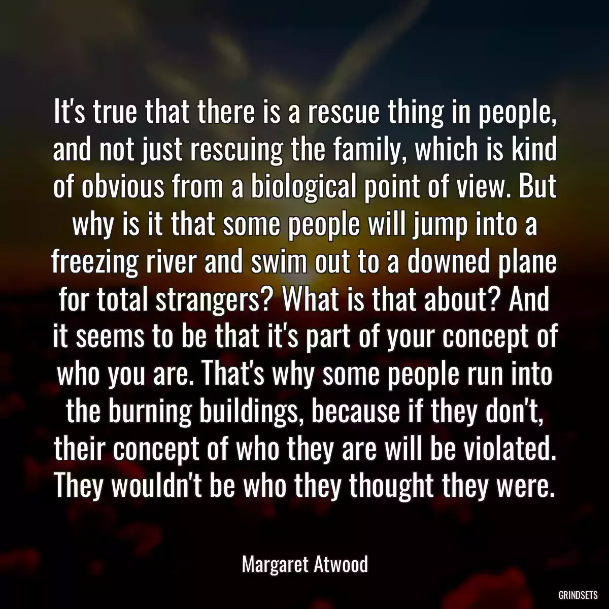 It\'s true that there is a rescue thing in people, and not just rescuing the family, which is kind of obvious from a biological point of view. But why is it that some people will jump into a freezing river and swim out to a downed plane for total strangers? What is that about? And it seems to be that it\'s part of your concept of who you are. That\'s why some people run into the burning buildings, because if they don\'t, their concept of who they are will be violated. They wouldn\'t be who they thought they were.