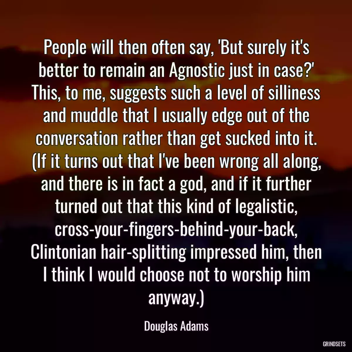 People will then often say, \'But surely it\'s better to remain an Agnostic just in case?\' This, to me, suggests such a level of silliness and muddle that I usually edge out of the conversation rather than get sucked into it. (If it turns out that I\'ve been wrong all along, and there is in fact a god, and if it further turned out that this kind of legalistic, cross-your-fingers-behind-your-back, Clintonian hair-splitting impressed him, then I think I would choose not to worship him anyway.)