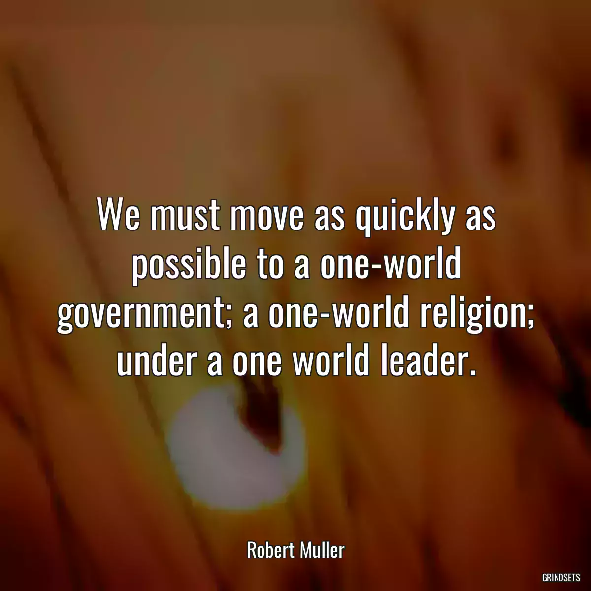 We must move as quickly as possible to a one-world government; a one-world religion; under a one world leader.