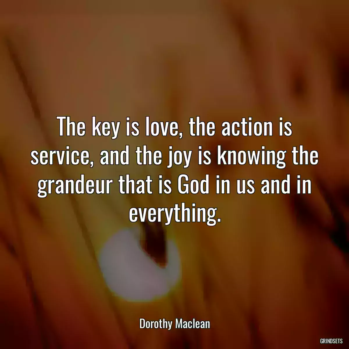 The key is love, the action is service, and the joy is knowing the grandeur that is God in us and in everything.