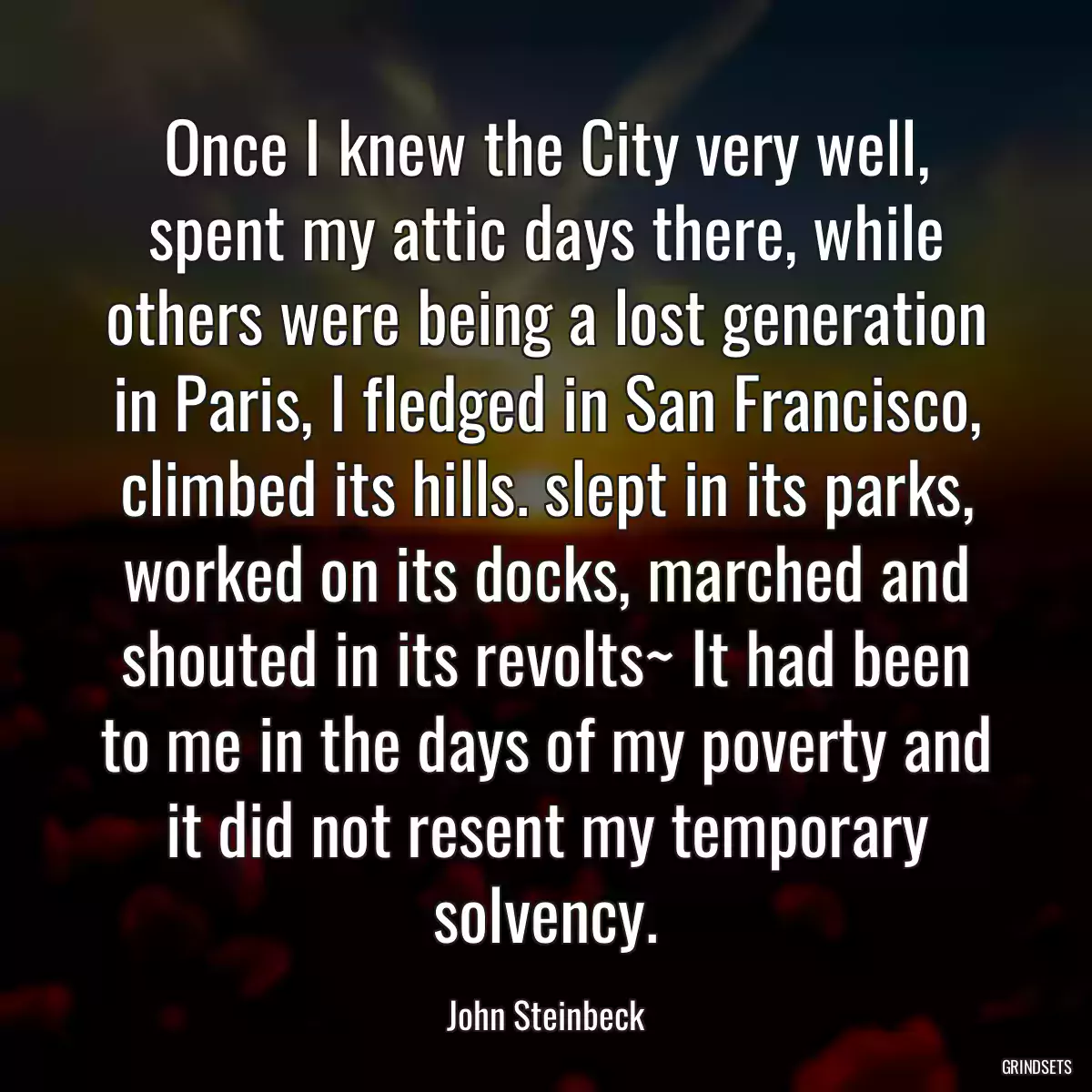 Once I knew the City very well, spent my attic days there, while others were being a lost generation in Paris, I fledged in San Francisco, climbed its hills. slept in its parks, worked on its docks, marched and shouted in its revolts~ It had been to me in the days of my poverty and it did not resent my temporary solvency.