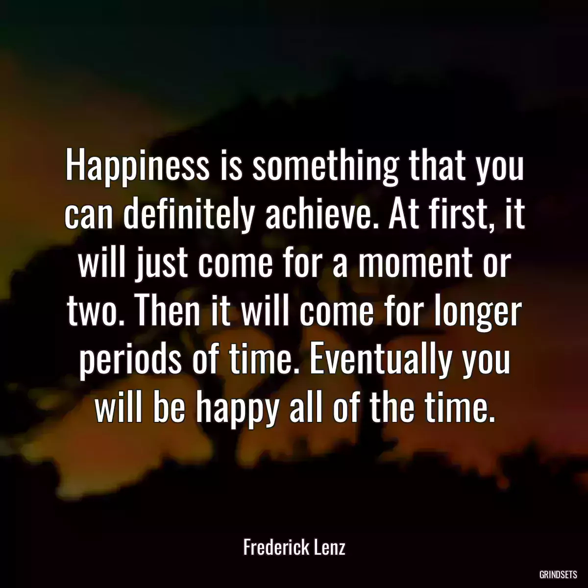 Happiness is something that you can definitely achieve. At first, it will just come for a moment or two. Then it will come for longer periods of time. Eventually you will be happy all of the time.