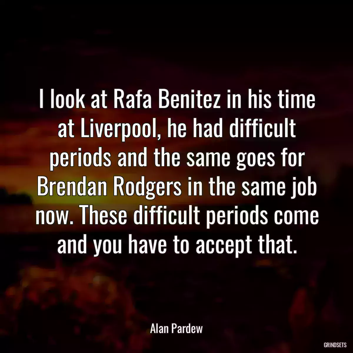 I look at Rafa Benitez in his time at Liverpool, he had difficult periods and the same goes for Brendan Rodgers in the same job now. These difficult periods come and you have to accept that.