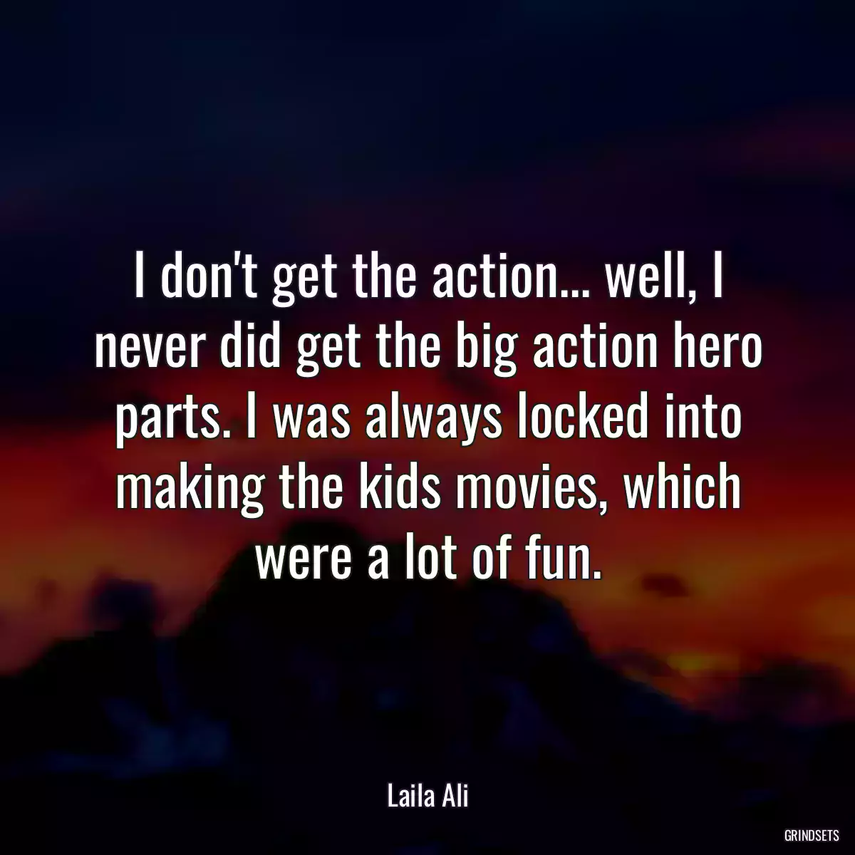 I don\'t get the action... well, I never did get the big action hero parts. I was always locked into making the kids movies, which were a lot of fun.