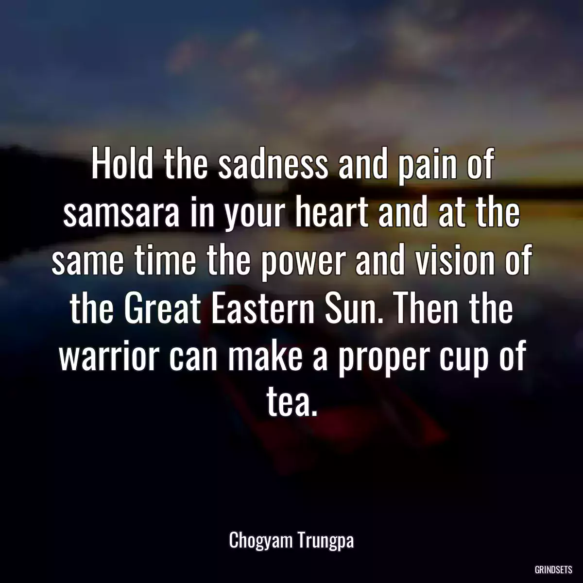 Hold the sadness and pain of samsara in your heart and at the same time the power and vision of the Great Eastern Sun. Then the warrior can make a proper cup of tea.