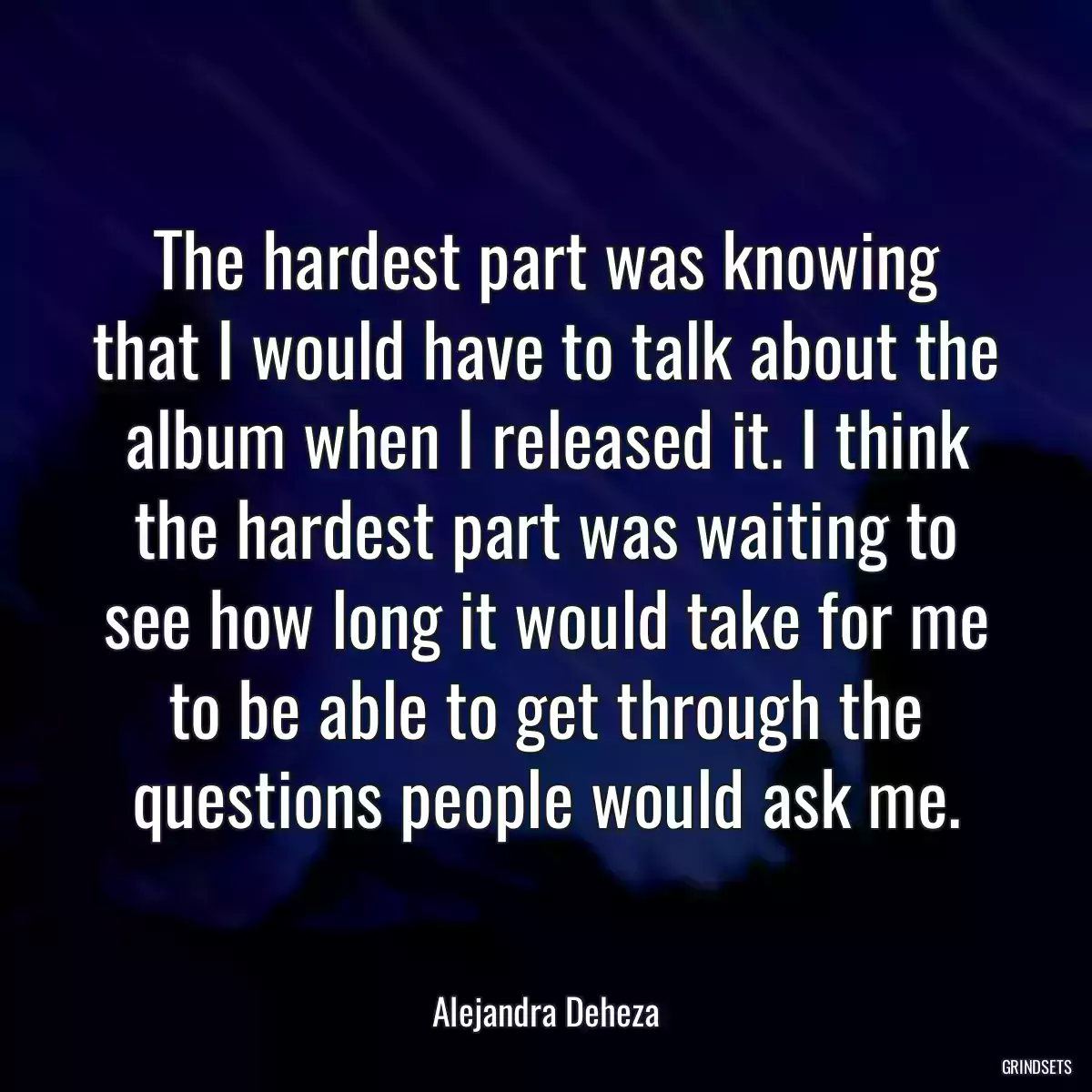 The hardest part was knowing that I would have to talk about the album when I released it. I think the hardest part was waiting to see how long it would take for me to be able to get through the questions people would ask me.