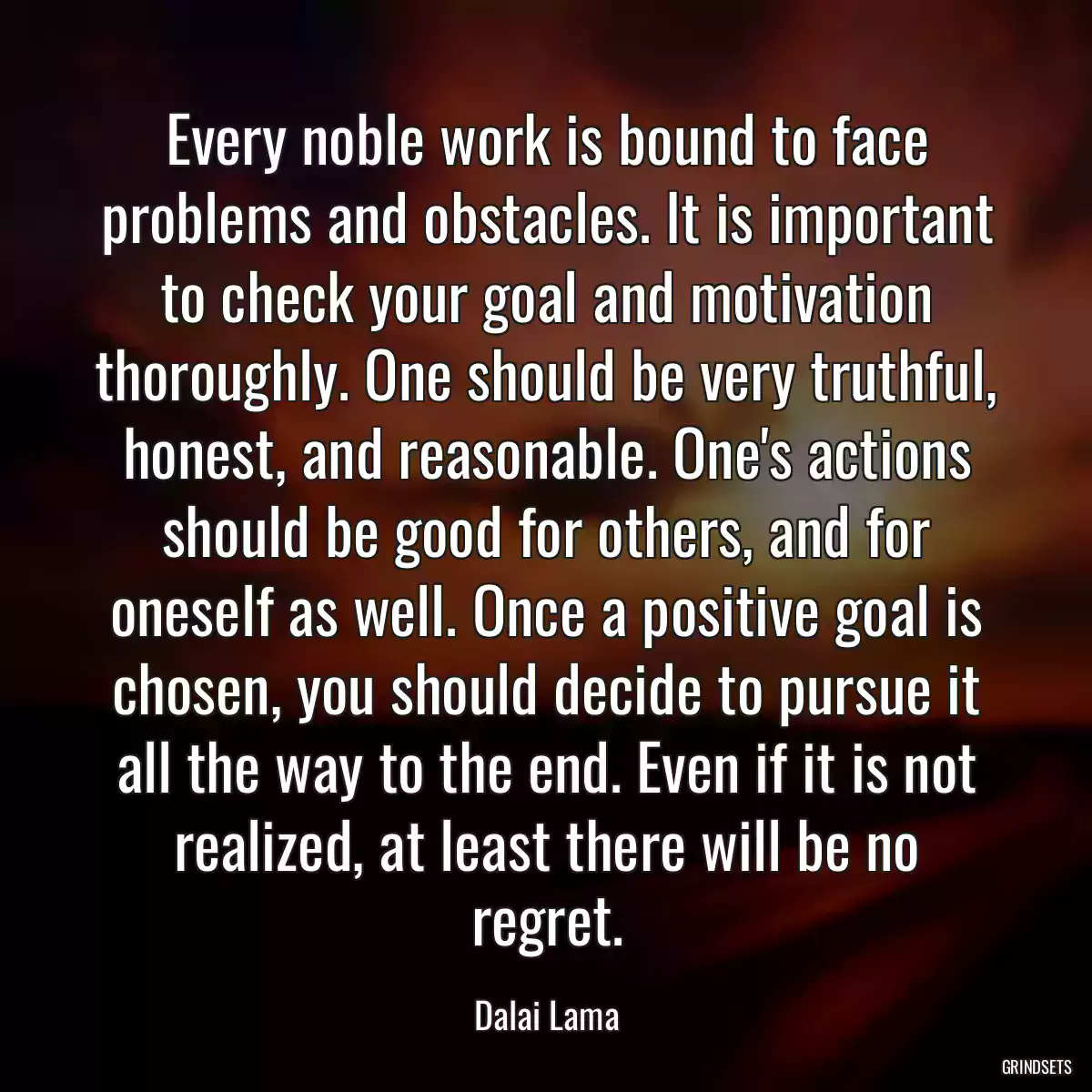 Every noble work is bound to face problems and obstacles. It is important to check your goal and motivation thoroughly. One should be very truthful, honest, and reasonable. One\'s actions should be good for others, and for oneself as well. Once a positive goal is chosen, you should decide to pursue it all the way to the end. Even if it is not realized, at least there will be no regret.