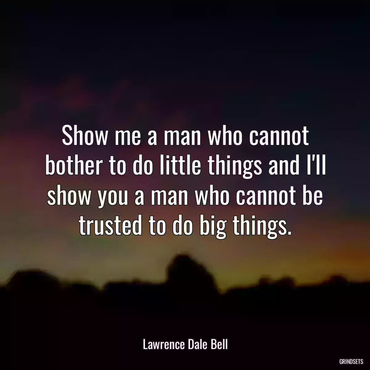 Show me a man who cannot bother to do little things and I\'ll show you a man who cannot be trusted to do big things.