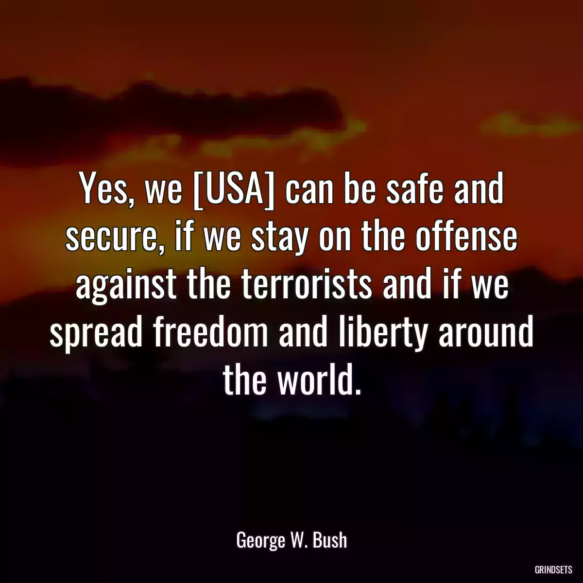 Yes, we [USA] can be safe and secure, if we stay on the offense against the terrorists and if we spread freedom and liberty around the world.