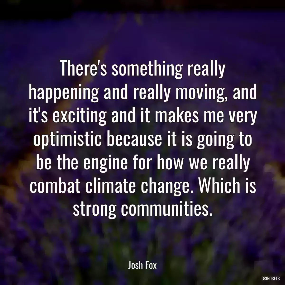 There\'s something really happening and really moving, and it\'s exciting and it makes me very optimistic because it is going to be the engine for how we really combat climate change. Which is strong communities.