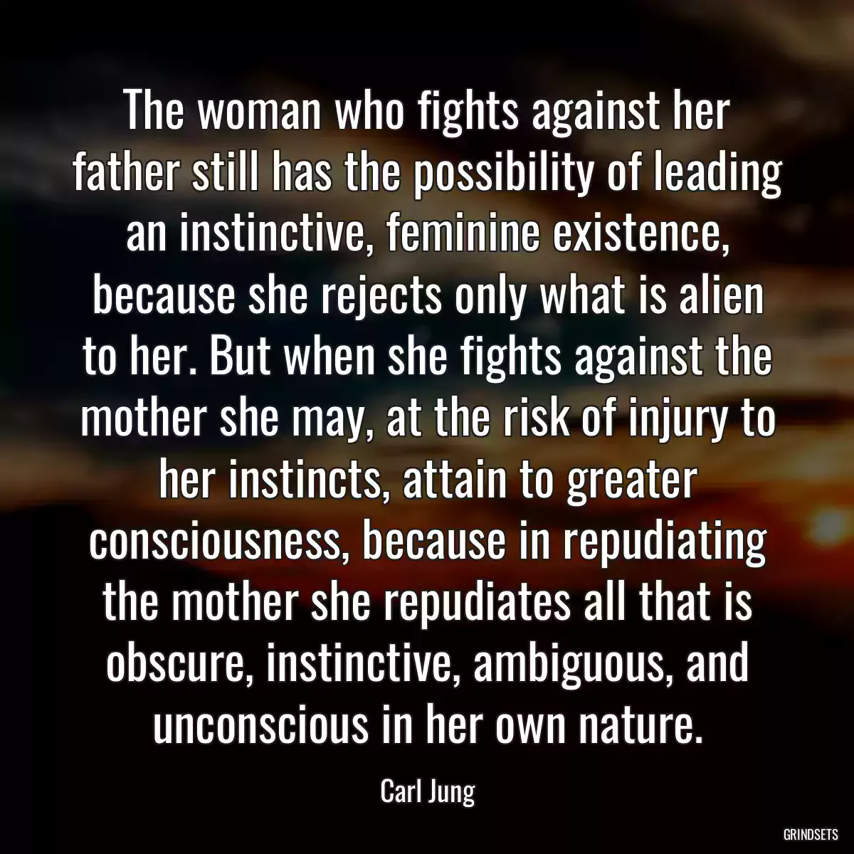 The woman who fights against her father still has the possibility of leading an instinctive, feminine existence, because she rejects only what is alien to her. But when she fights against the mother she may, at the risk of injury to her instincts, attain to greater consciousness, because in repudiating the mother she repudiates all that is obscure, instinctive, ambiguous, and unconscious in her own nature.