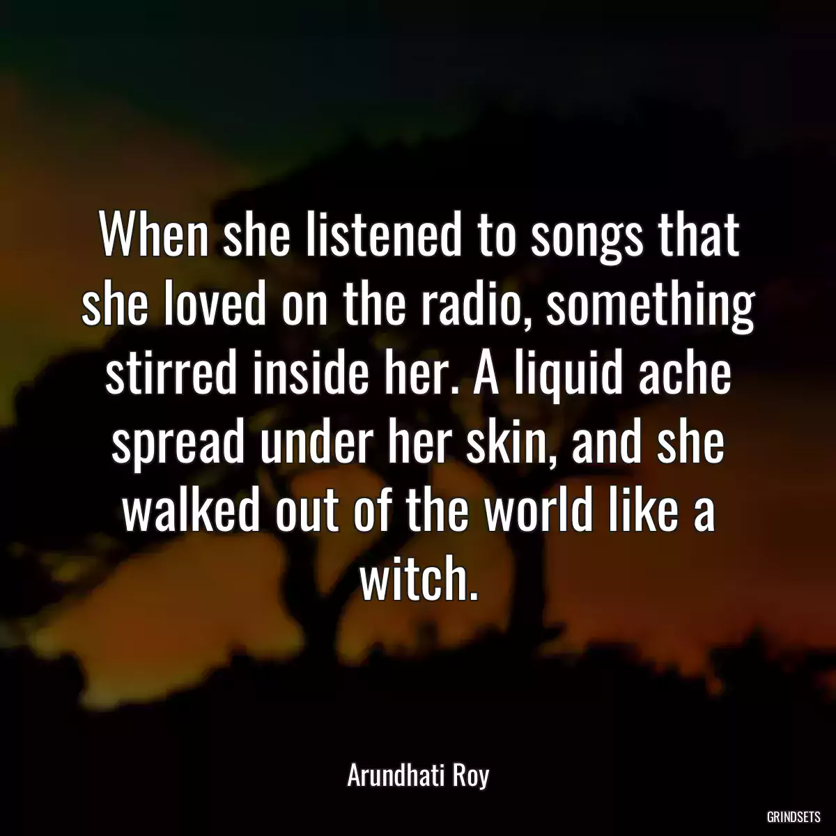 When she listened to songs that she loved on the radio, something stirred inside her. A liquid ache spread under her skin, and she walked out of the world like a witch.