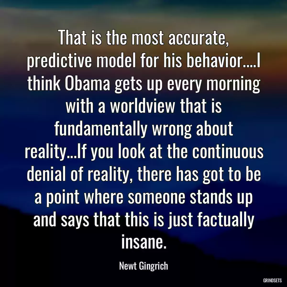 That is the most accurate, predictive model for his behavior....I think Obama gets up every morning with a worldview that is fundamentally wrong about reality...If you look at the continuous denial of reality, there has got to be a point where someone stands up and says that this is just factually insane.