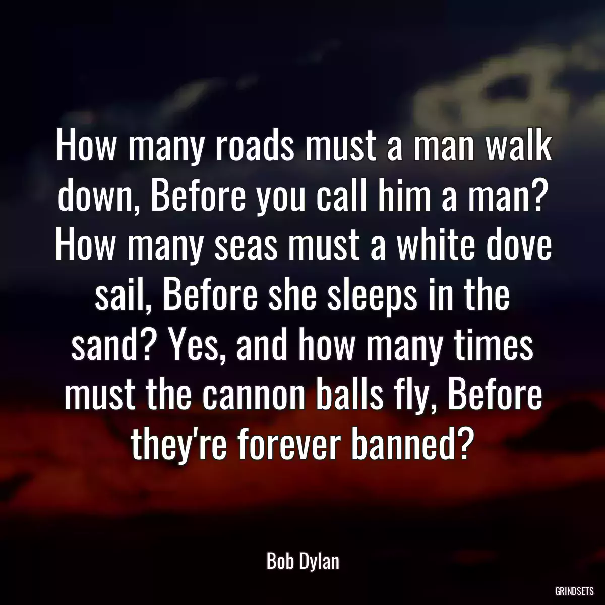 How many roads must a man walk down, Before you call him a man? How many seas must a white dove sail, Before she sleeps in the sand? Yes, and how many times must the cannon balls fly, Before they\'re forever banned?