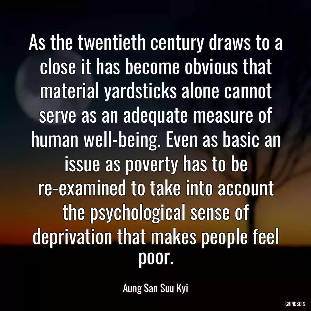 As the twentieth century draws to a close it has become obvious that material yardsticks alone cannot serve as an adequate measure of human well-being. Even as basic an issue as poverty has to be re-examined to take into account the psychological sense of deprivation that makes people feel poor.