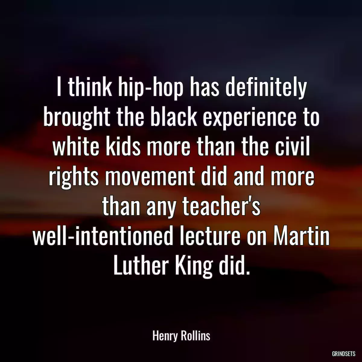 I think hip-hop has definitely brought the black experience to white kids more than the civil rights movement did and more than any teacher\'s well-intentioned lecture on Martin Luther King did.