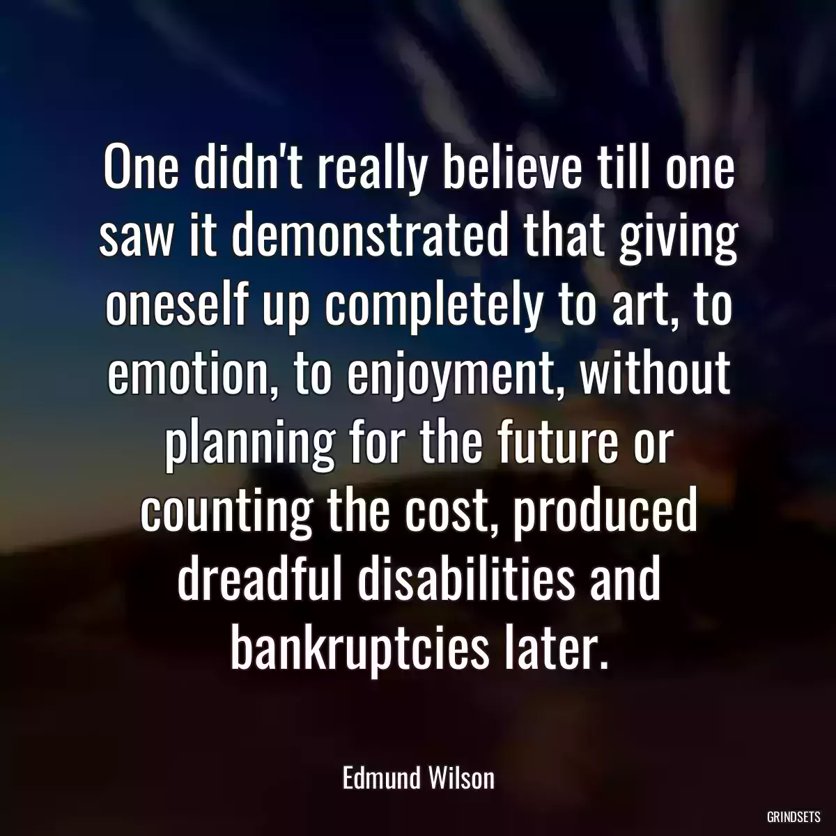 One didn\'t really believe till one saw it demonstrated that giving oneself up completely to art, to emotion, to enjoyment, without planning for the future or counting the cost, produced dreadful disabilities and bankruptcies later.