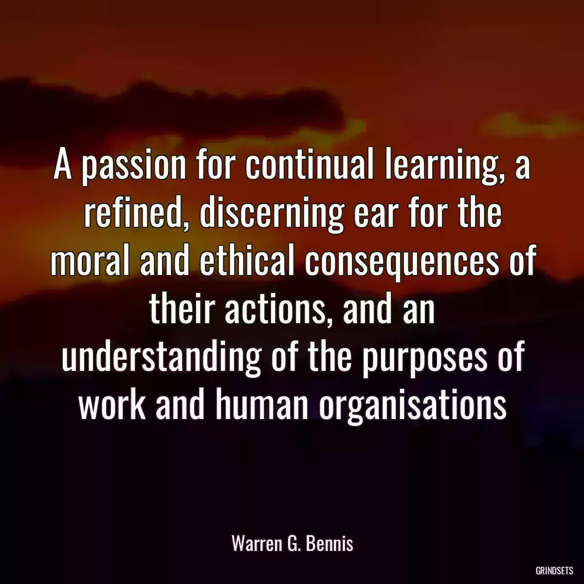 A passion for continual learning, a refined, discerning ear for the moral and ethical consequences of their actions, and an understanding of the purposes of work and human organisations