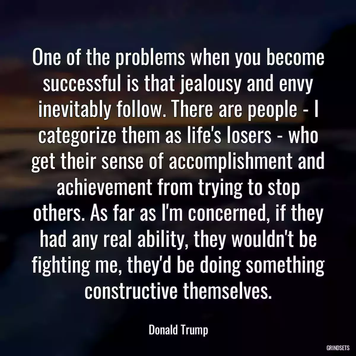 One of the problems when you become successful is that jealousy and envy inevitably follow. There are people - I categorize them as life\'s losers - who get their sense of accomplishment and achievement from trying to stop others. As far as I\'m concerned, if they had any real ability, they wouldn\'t be fighting me, they\'d be doing something constructive themselves.