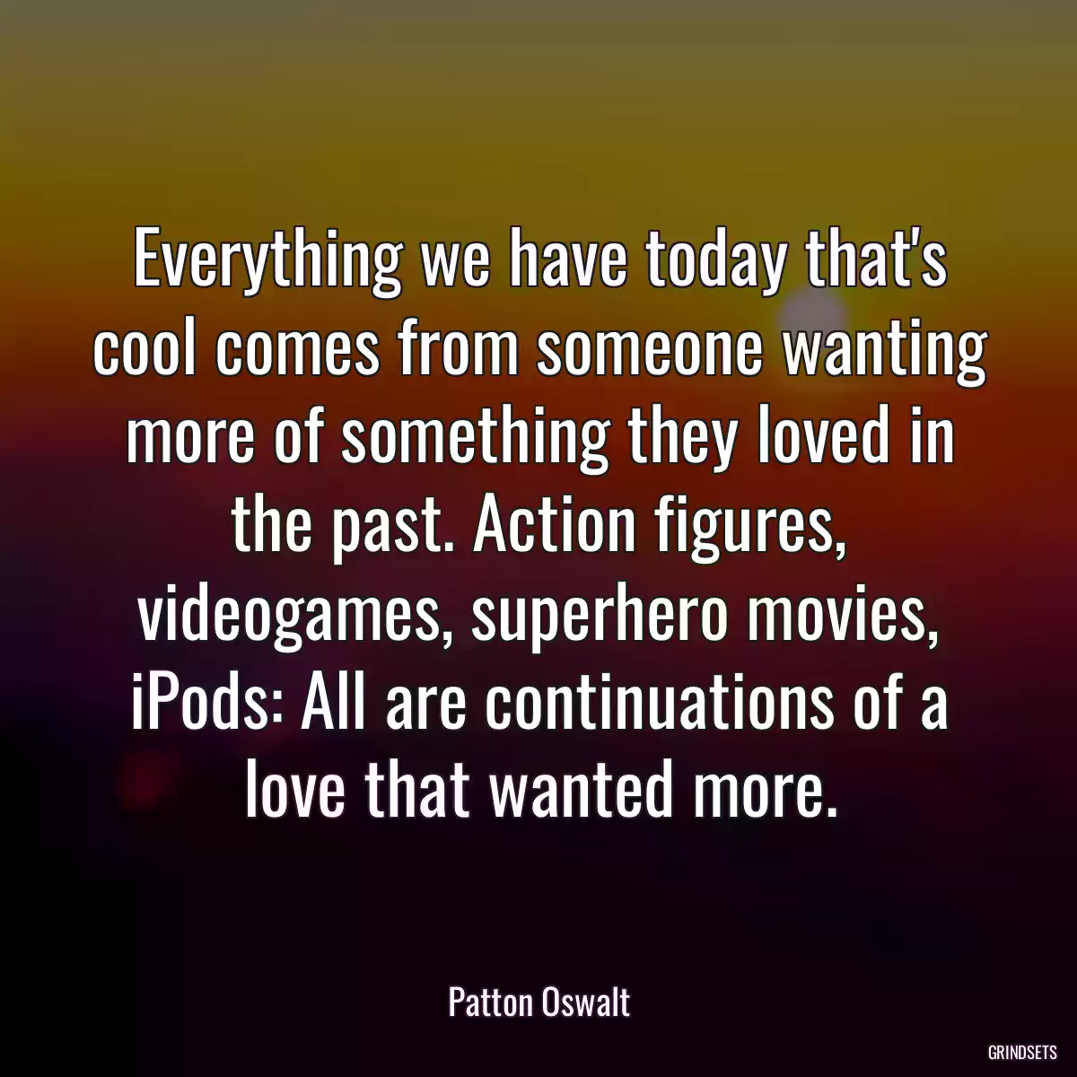 Everything we have today that\'s cool comes from someone wanting more of something they loved in the past. Action figures, videogames, superhero movies, iPods: All are continuations of a love that wanted more.