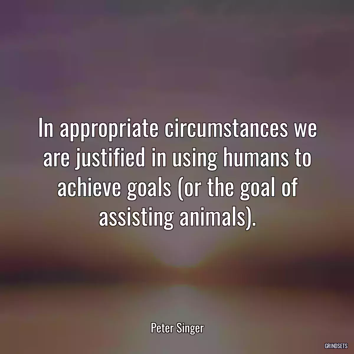 In appropriate circumstances we are justified in using humans to achieve goals (or the goal of assisting animals).