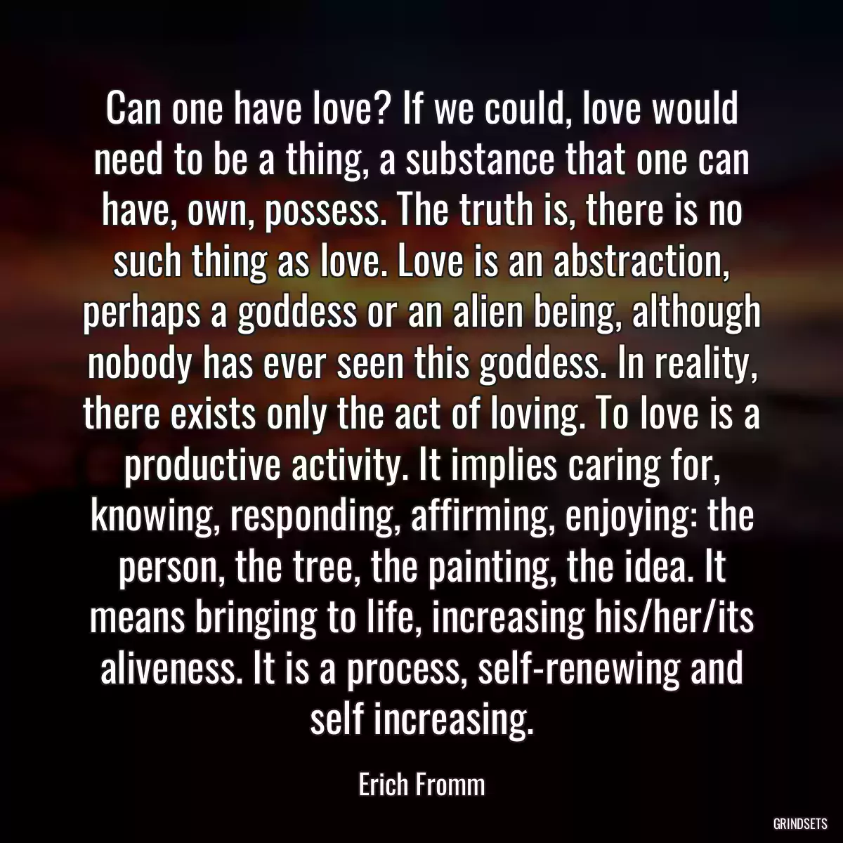 Can one have love? If we could, love would need to be a thing, a substance that one can have, own, possess. The truth is, there is no such thing as love. Love is an abstraction, perhaps a goddess or an alien being, although nobody has ever seen this goddess. In reality, there exists only the act of loving. To love is a productive activity. It implies caring for, knowing, responding, affirming, enjoying: the person, the tree, the painting, the idea. It means bringing to life, increasing his/her/its aliveness. It is a process, self-renewing and self increasing.