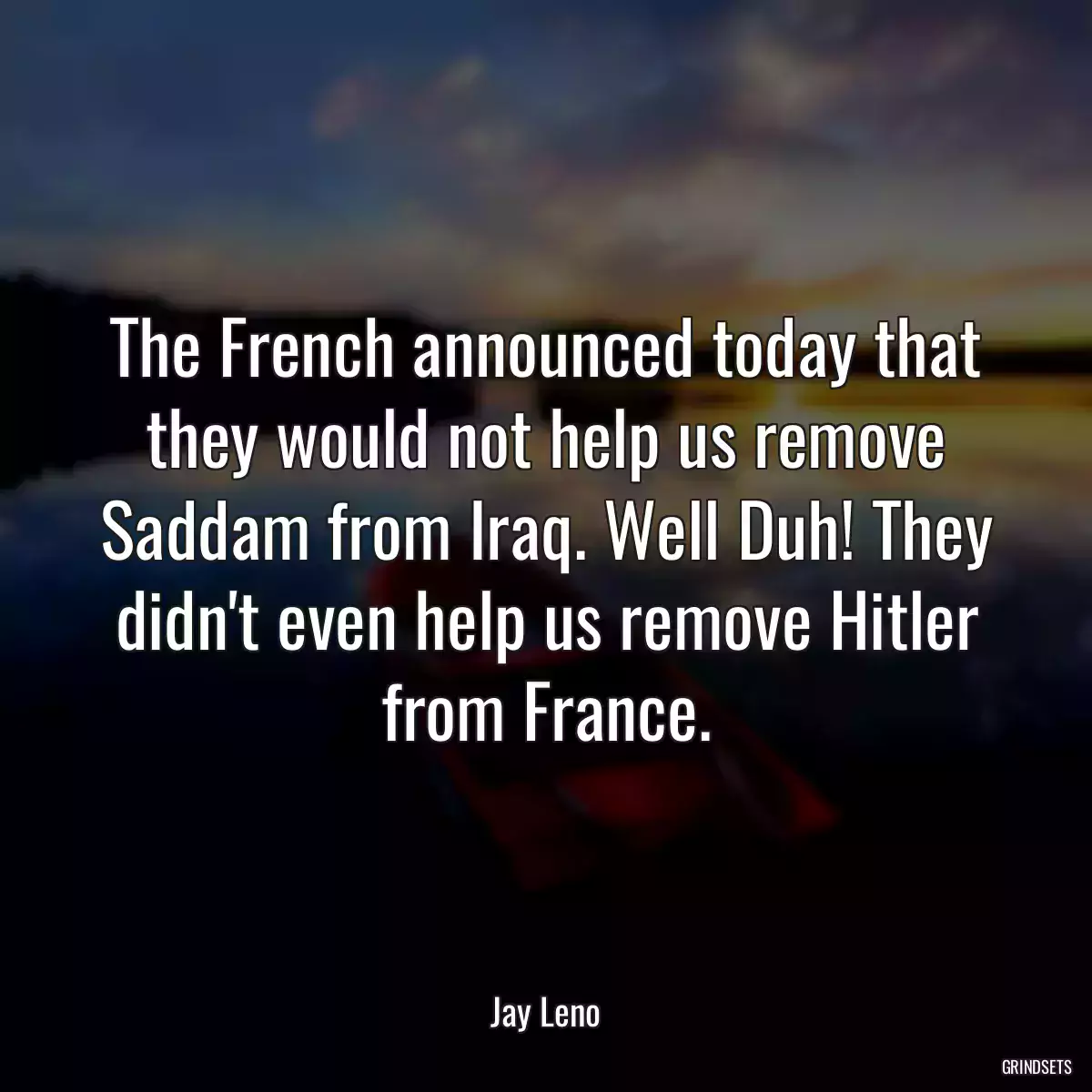 The French announced today that they would not help us remove Saddam from Iraq. Well Duh! They didn\'t even help us remove Hitler
from France.