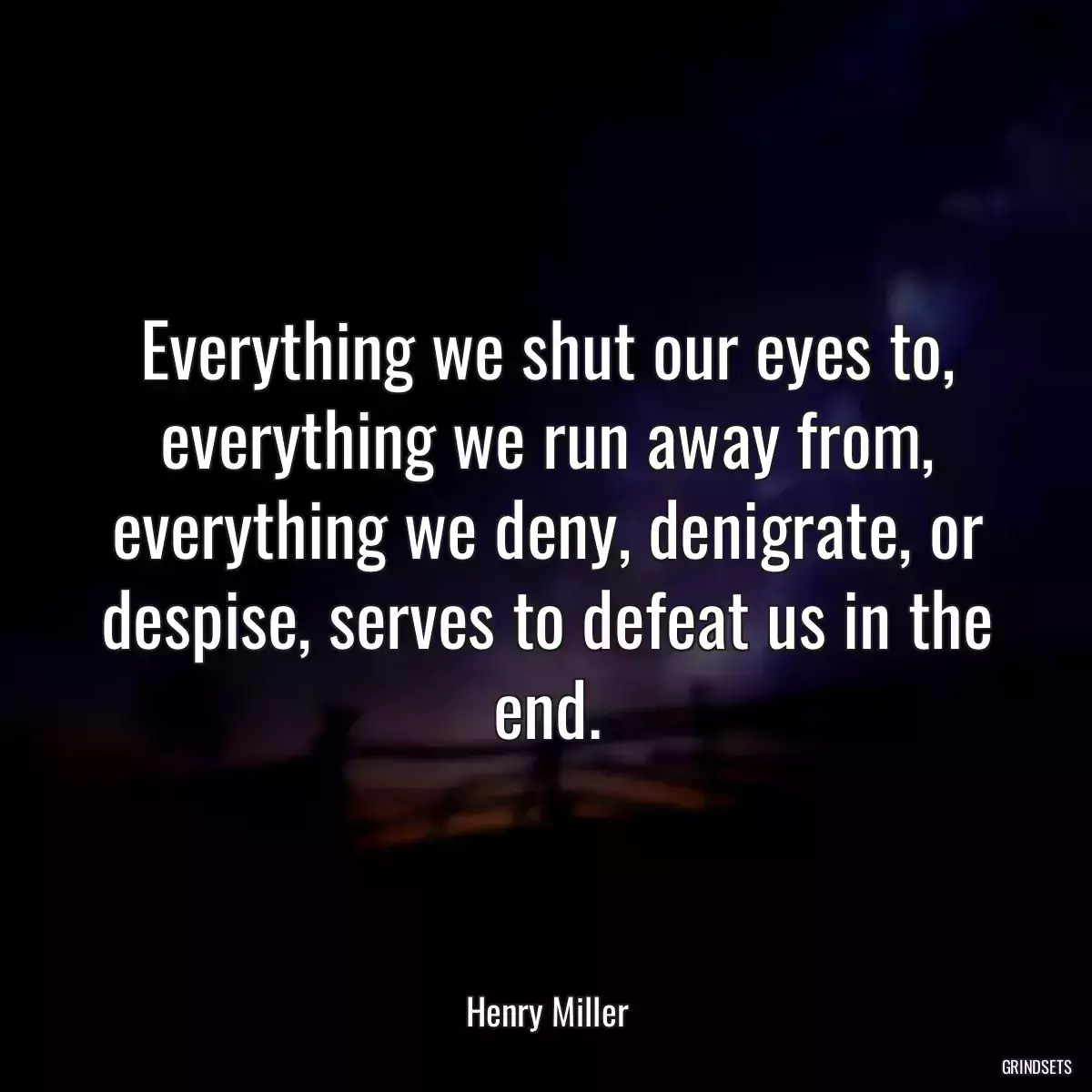 Everything we shut our eyes to, everything we run away from, everything we deny, denigrate, or despise, serves to defeat us in the end.