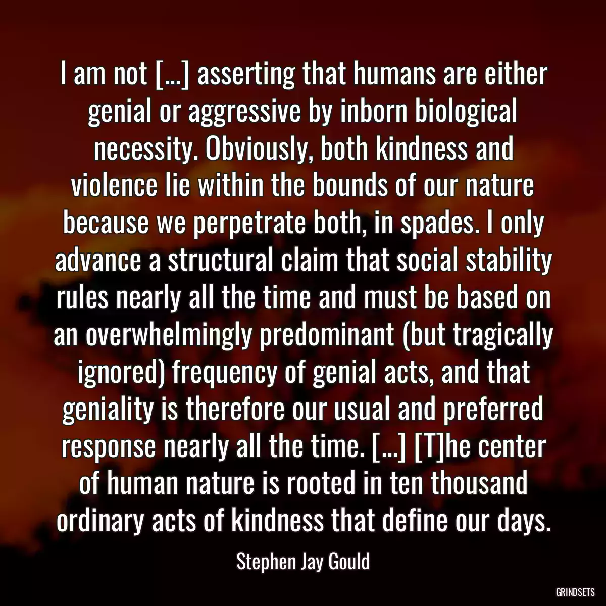 I am not [...] asserting that humans are either genial or aggressive by inborn biological necessity. Obviously, both kindness and violence lie within the bounds of our nature because we perpetrate both, in spades. I only advance a structural claim that social stability rules nearly all the time and must be based on an overwhelmingly predominant (but tragically ignored) frequency of genial acts, and that geniality is therefore our usual and preferred response nearly all the time. [...] [T]he center of human nature is rooted in ten thousand ordinary acts of kindness that define our days.