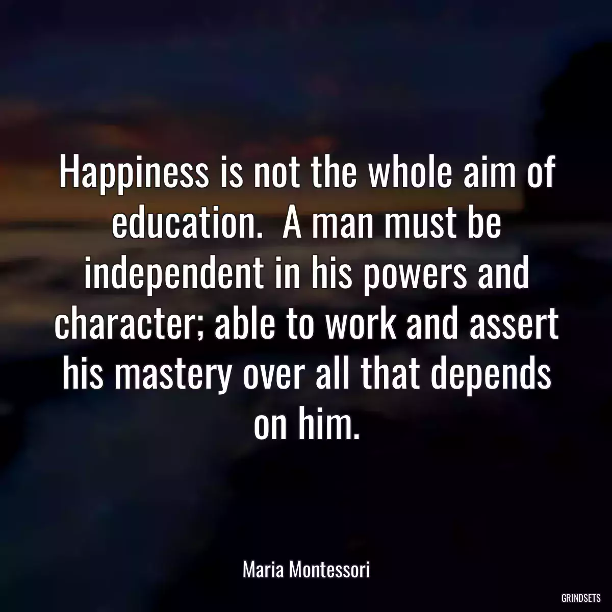 Happiness is not the whole aim of education.  A man must be independent in his powers and character; able to work and assert his mastery over all that depends on him.