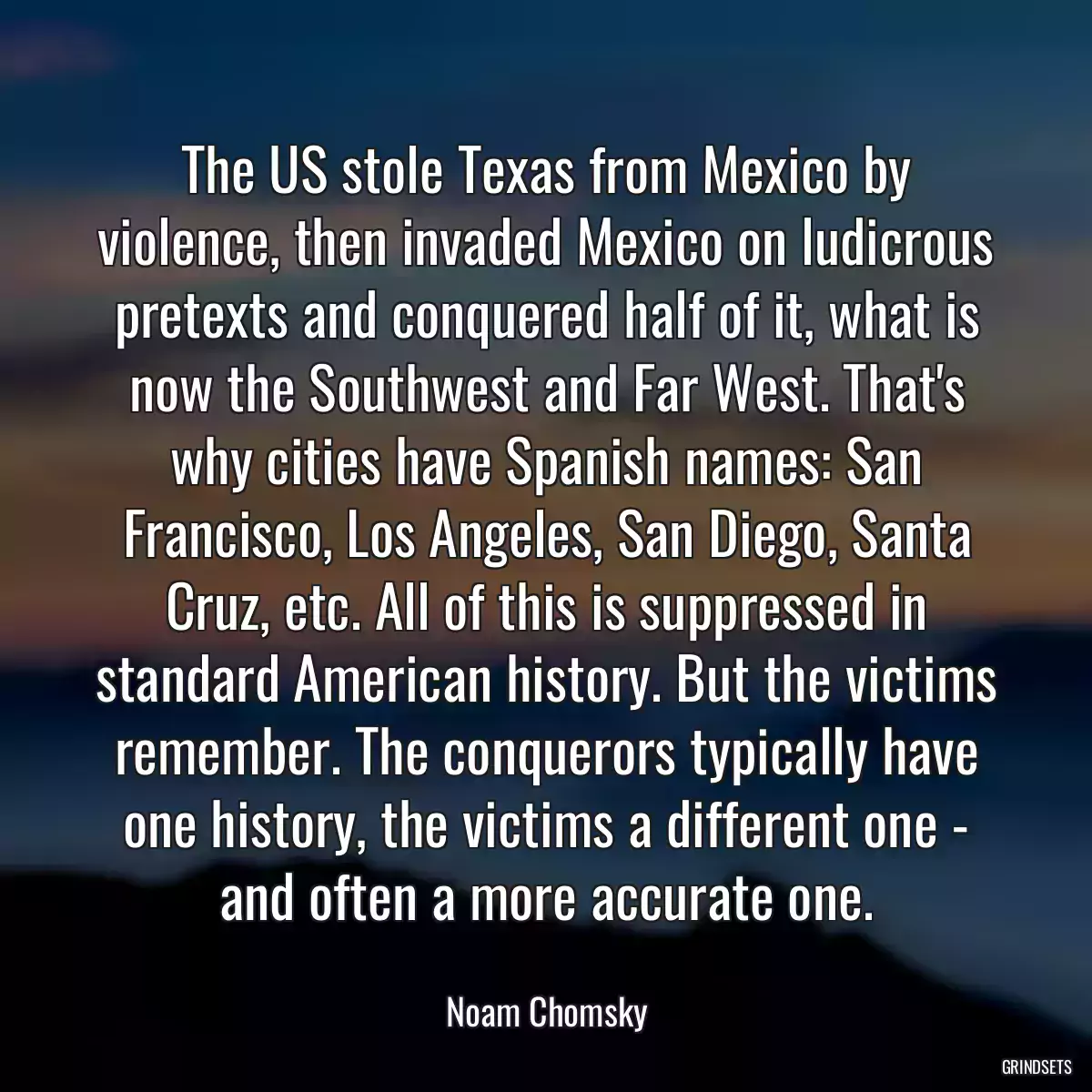 The US stole Texas from Mexico by violence, then invaded Mexico on ludicrous pretexts and conquered half of it, what is now the Southwest and Far West. That\'s why cities have Spanish names: San Francisco, Los Angeles, San Diego, Santa Cruz, etc. All of this is suppressed in standard American history. But the victims remember. The conquerors typically have one history, the victims a different one - and often a more accurate one.