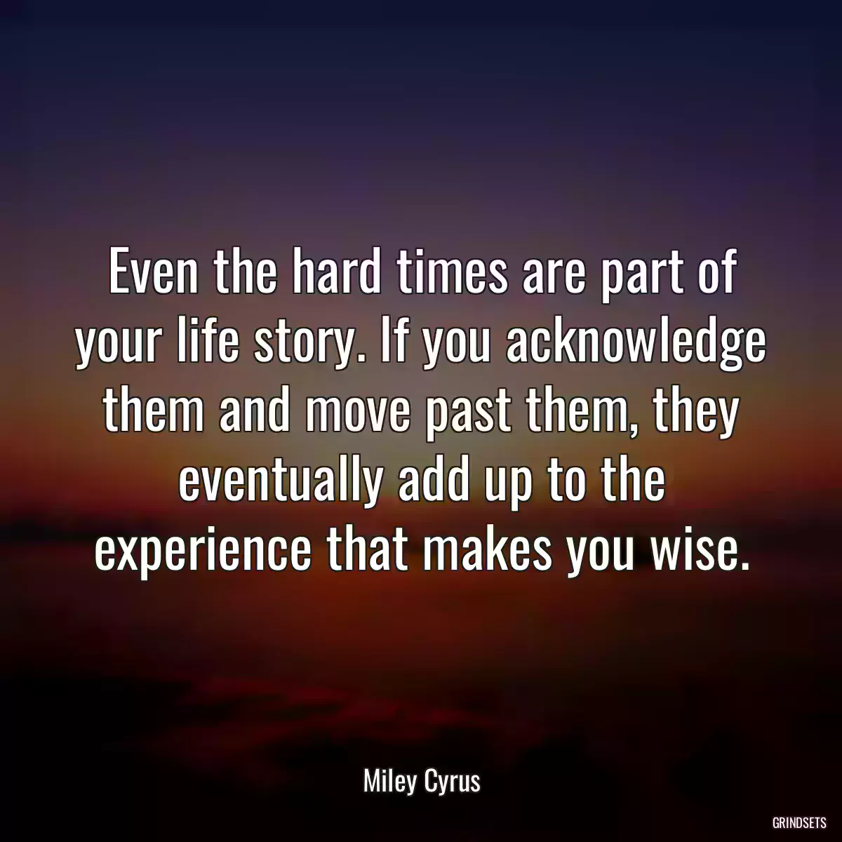 Even the hard times are part of your life story. If you acknowledge them and move past them, they eventually add up to the experience that makes you wise.