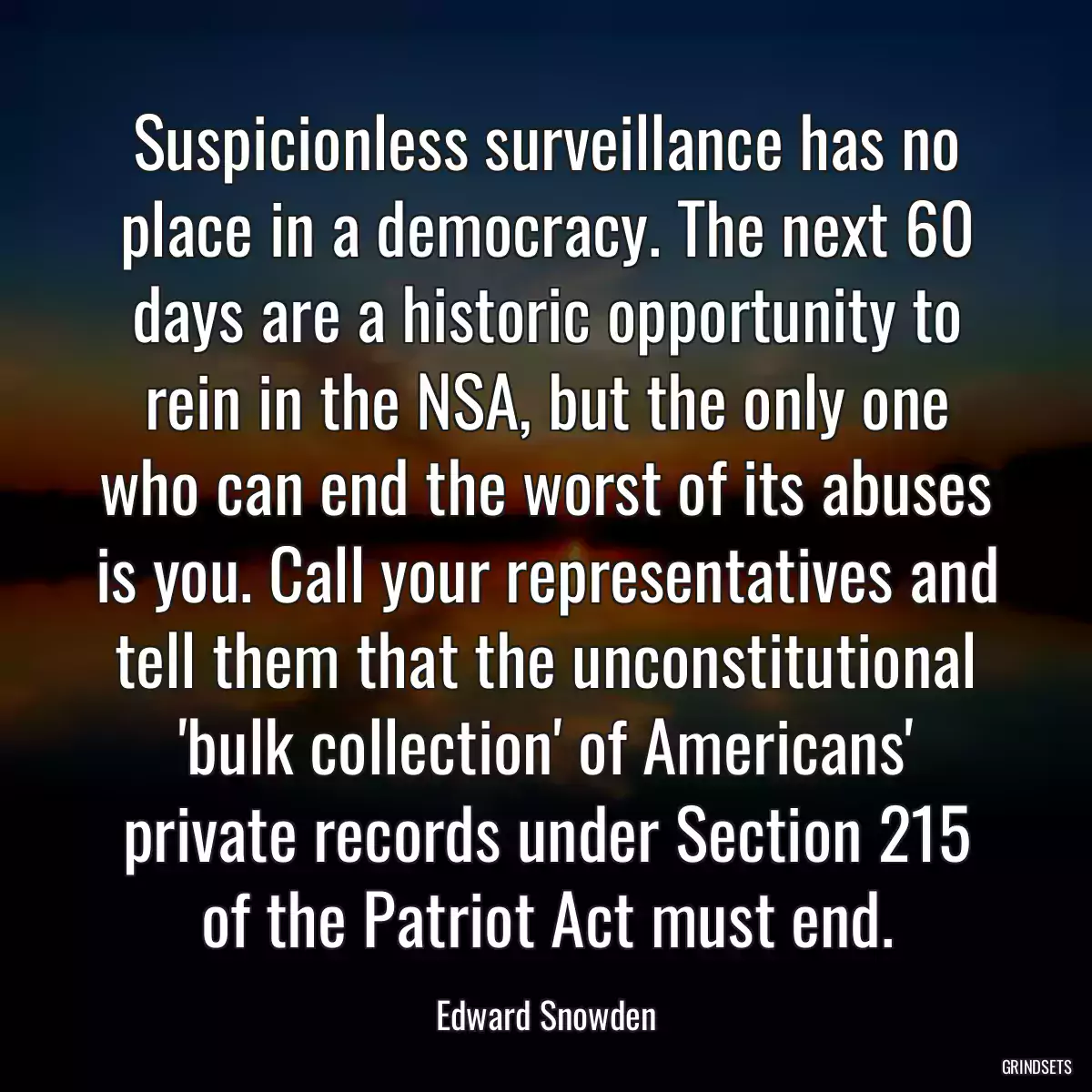 Suspicionless surveillance has no place in a democracy. The next 60 days are a historic opportunity to rein in the NSA, but the only one who can end the worst of its abuses is you. Call your representatives and tell them that the unconstitutional \'bulk collection\' of Americans\' private records under Section 215 of the Patriot Act must end.