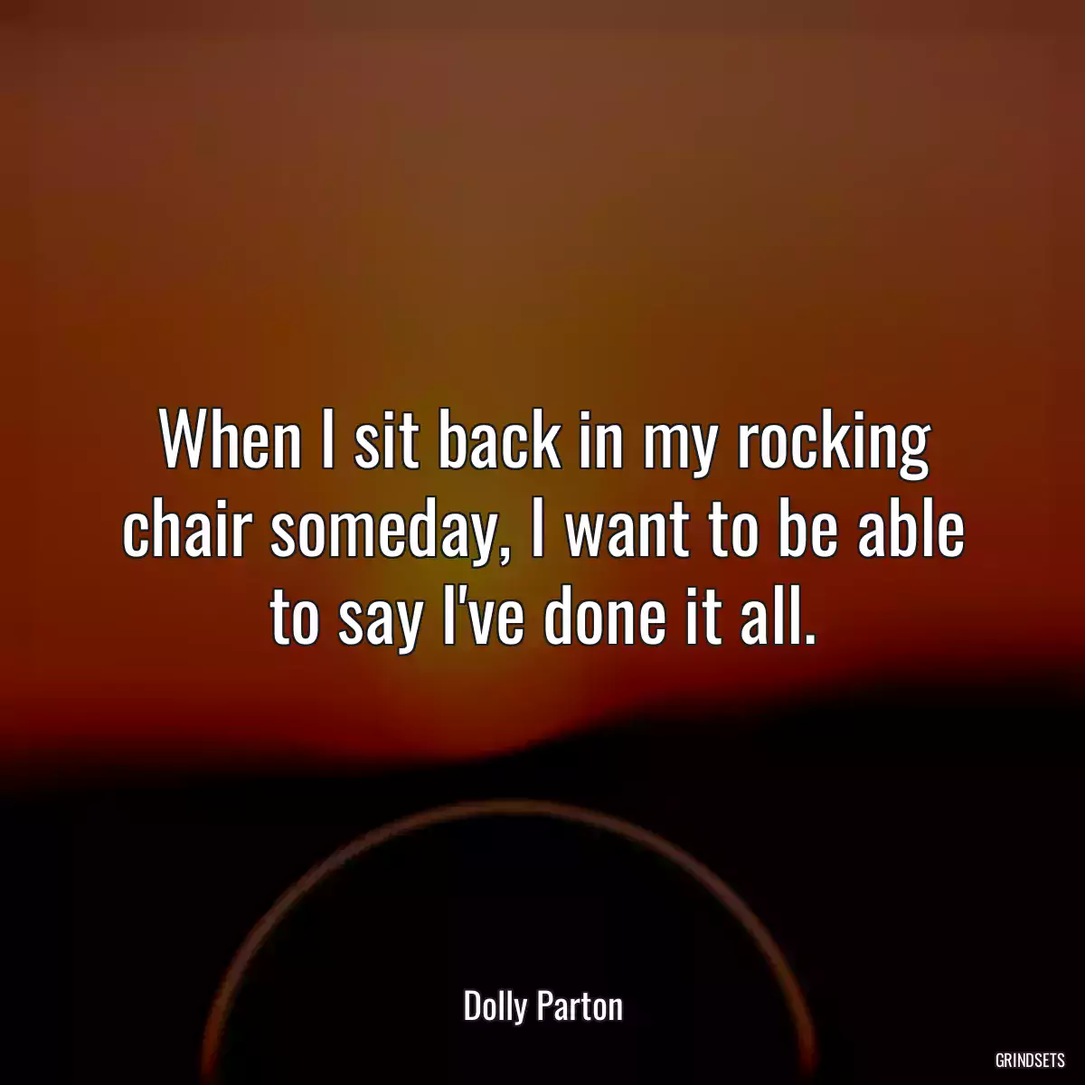 When I sit back in my rocking chair someday, I want to be able to say I\'ve done it all.