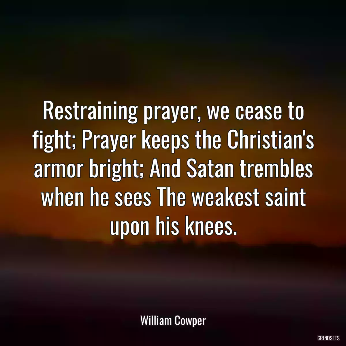 Restraining prayer, we cease to fight; Prayer keeps the Christian\'s armor bright; And Satan trembles when he sees The weakest saint upon his knees.