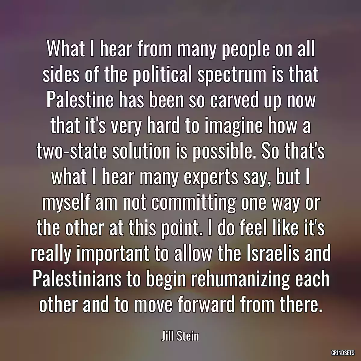 What I hear from many people on all sides of the political spectrum is that Palestine has been so carved up now that it\'s very hard to imagine how a two-state solution is possible. So that\'s what I hear many experts say, but I myself am not committing one way or the other at this point. I do feel like it\'s really important to allow the Israelis and Palestinians to begin rehumanizing each other and to move forward from there.