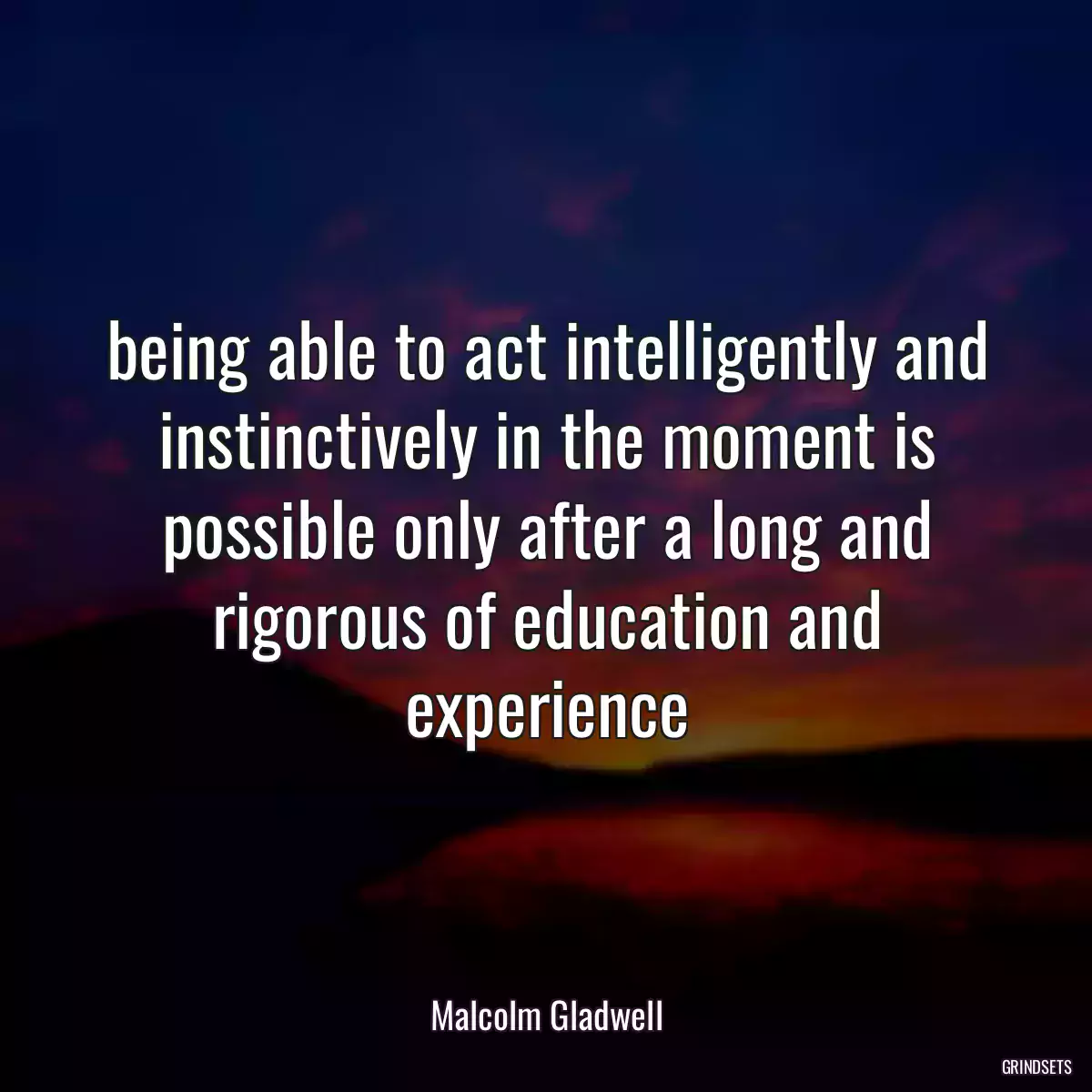 being able to act intelligently and instinctively in the moment is possible only after a long and rigorous of education and experience