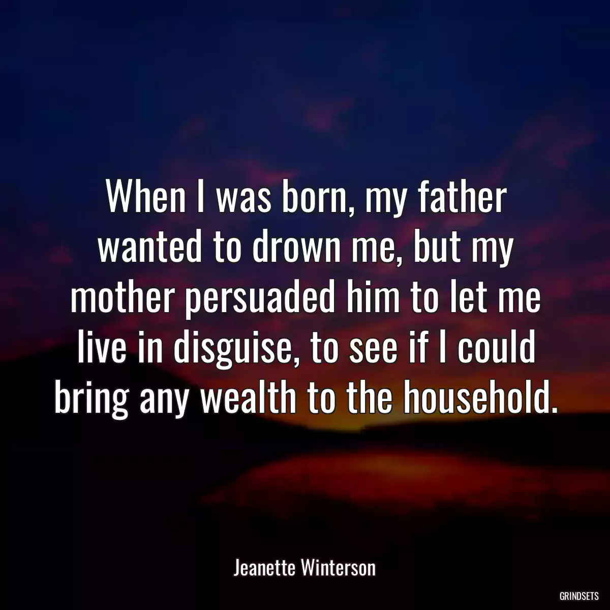 When I was born, my father wanted to drown me, but my mother persuaded him to let me live in disguise, to see if I could bring any wealth to the household.