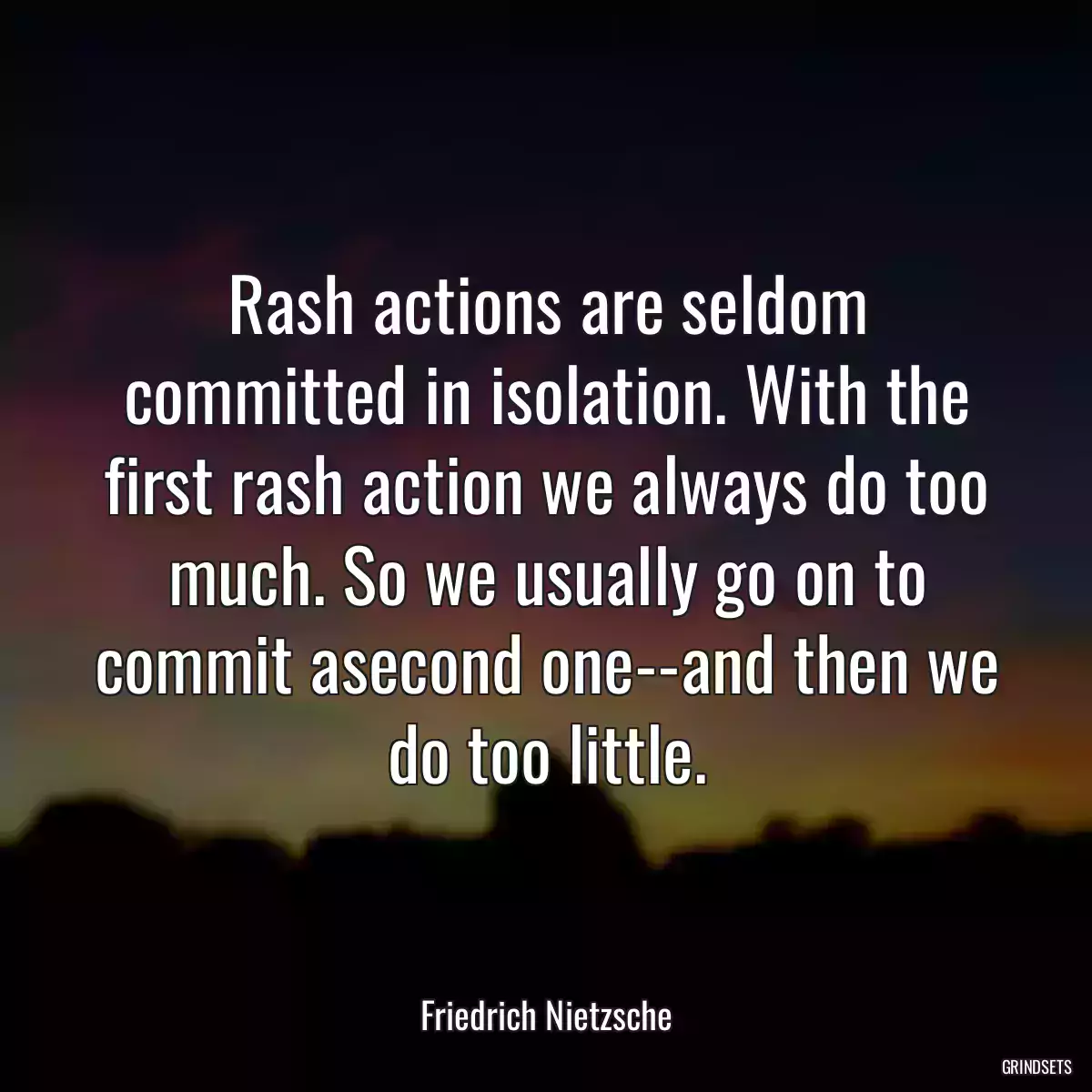 Rash actions are seldom committed in isolation. With the first rash action we always do too much. So we usually go on to commit asecond one--and then we do too little.