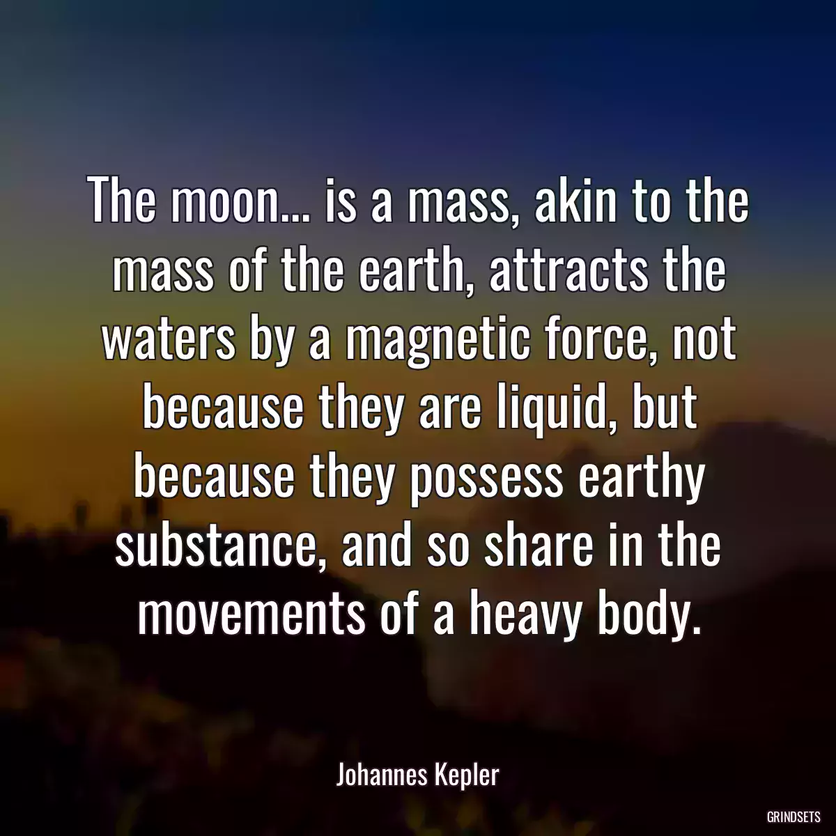 The moon... is a mass, akin to the mass of the earth, attracts the waters by a magnetic force, not because they are liquid, but because they possess earthy substance, and so share in the movements of a heavy body.